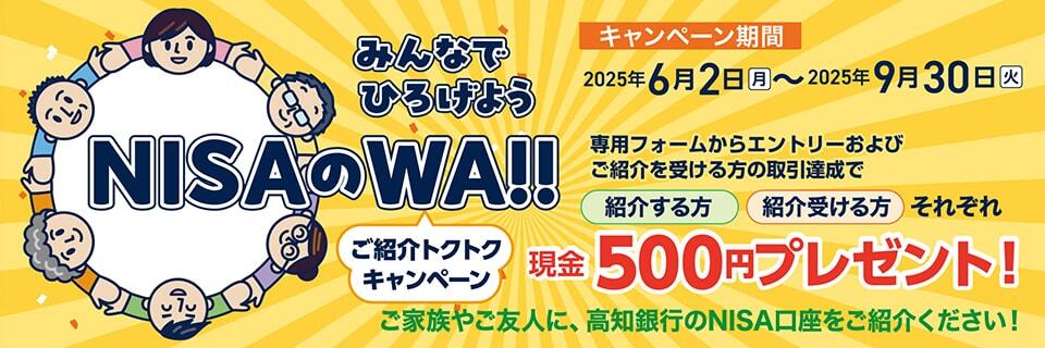 みんなでひろげようNISAのWA!!ご紹介トクトクキャンペーン【2025.06.02~2025.09.30】/キャンペーン期間:2025年6月2日(月)~2025年9月30日(火)/専用フォームからエントリーおよびご紹介を受ける方の取引達成で「招待する方」「招待受ける方」それぞれ現金500円プレゼント!/ご家族やご友人に、高知銀行のNISA口座をご紹介ください!/キャンペーンバナー