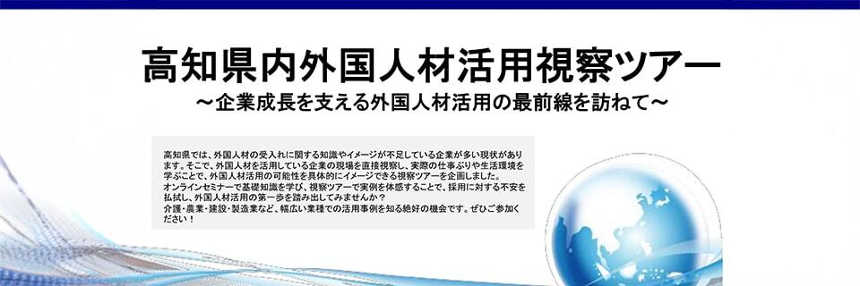 高知県内外国人材活用視察ツアー/～企業成長を支える外国人材活用の最前線を訪ねて～/高知県では、外国人材の受入れに関する知識やイメージが不足している企業が多い現状があり
ます。そこで、外国人材を活用している企業の現場を直接視察し、実際の仕事ぶりや生活環境を
学ぶことで、外国人材活用の可能性を具体的にイメージできる視察ツアーを企画しました。
オンラインセミナーで基礎知識を学び、視察ツアーで実例を体感することで、採用に対する不安を
払拭し、外国人材活用の第一歩を踏み出してみませんか？
介護・農業・建設・製造業など、幅広い業種での活用事例を知る絶好の機会です。ぜひご参加く
ださい！