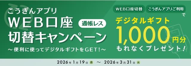 こうぎんアプリWEB口座（通帳レス）切替キャンペーン～便利に使ってデジタルギフトをGET！～/WEB口座切替・こうぎんアプリご利用でデジタルギフト1,000円分をもれなくプレゼント！/2026年1月19日（月）～2026年3月31日（火）
