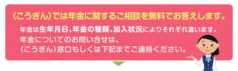 ＜こうぎん＞では年金に関するご相談を無料でお答えします。年金は生年月日、年金の種類、加入状況によりそれぞれ違います。ねんきんについてのお問い合わせは、高知銀行窓口もしくは下記までご連絡ください