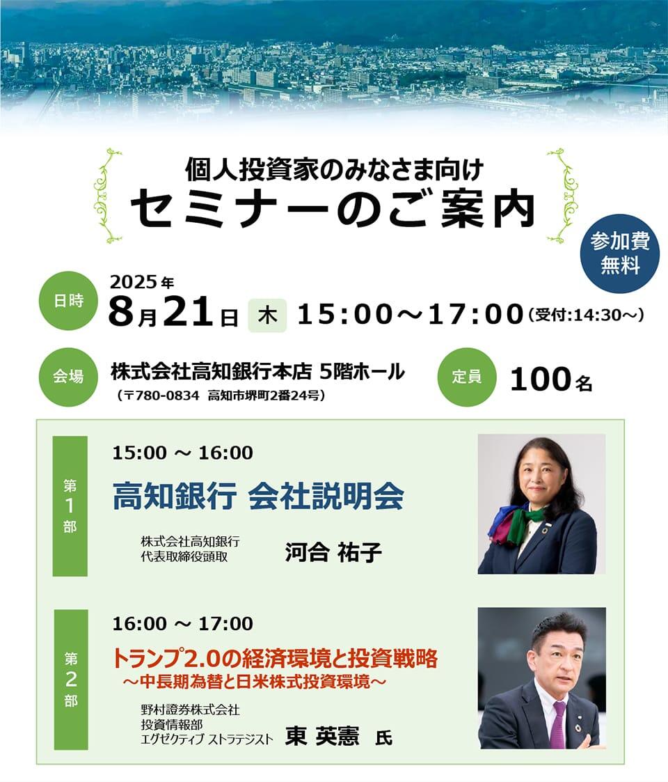  個人投資家のみなさま向けセミナーのご案内 2025年8月21日（木）15:00～17:00（受付14:30～）/株式会社高知銀行5Fホール/定員100名/第1部 高知銀行会社説明会（株式会社高知銀行代表取締役頭取　河合祐子）/第2部トランプ2.0の経済環境と投資戦略～中長期為替と日米株式投資環境～（野村証券株式会社投資情報部エグゼクティブストラテジスト 東 英憲氏）