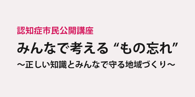 認知症市民公開講座「みんなで考える”もの忘れ”～正しい知識とみんなで守る地域づくり～」