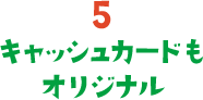 5. キャッシュカードもオリジナル