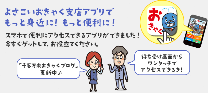 よさこいおきゃく支店アプリでもっと身近に！もっと便利に！　スマホで便利にアクセスできるアプリができました！今すぐゲットして、お役立てください。