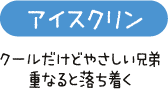 アイスクリン　クールだけどやさしい兄弟　重なると落ち着く