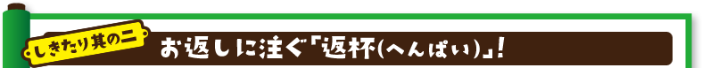 しきたり其の二：お返しに注ぐ「返杯（へんぱい）」！