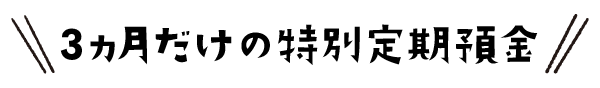 ３ヵ月だけの特別定期預金