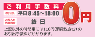 ご利用手数料　お引出し：平日8:45～18:00 お預入れ・残高照会：終日 0円