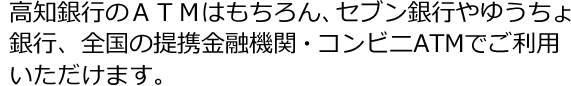 高知銀行のATMはもちろん、セブン銀行やゆうちょ銀行、全国の提携金融機関・コンビニATMでご利用いただけます。