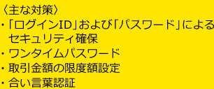 〈主な対策〉・「ログインID」および「パスワード」によるセキュリティ確保・ワンタイムパスワード・取引金額の限度額設定・合い言葉認証