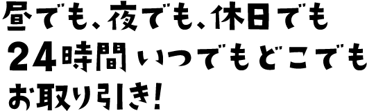 昼でも、夜でも、休日でも24時間いつでもどこでもお取り引き！