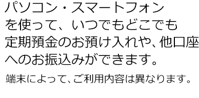 パソコン・スマートフォンを使って、いつでもどこでも定期預金のお預け入れや、他口座へのお振込みができます。端末によって、ご利用内容は異なります。