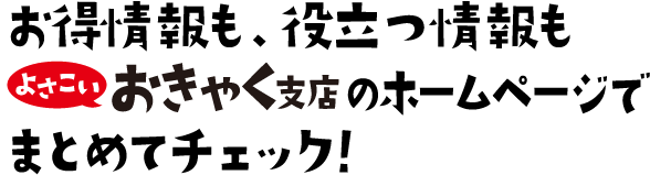 お得情報も、役立つ情報もよさこいおきゃく支店のホームページでまとめてチェック！