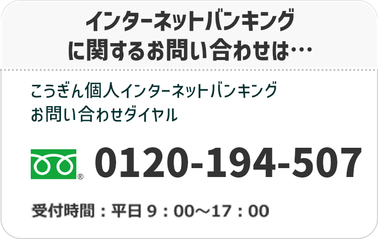 インターネットバンキングに関するお問い合わせは…こうぎん個人インターネットバンキングお問い合わせダイヤル　フリーダイヤル：0120-194-507　受付時間：平日9：00〜17：00