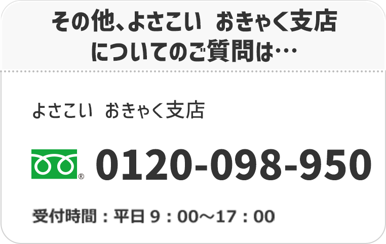 その他、よさこい おきゃく支店についてのご質問は…よさこい おきゃく支店　フリーダイヤル：0120-098-950　受付時間：平日9：00〜17：00