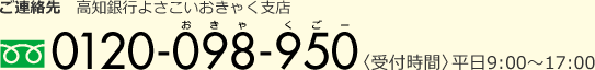 ご連絡先 高知銀行よさこいおきゃく支店 0120-098-950〈受付時間〉平日9:00~17:00