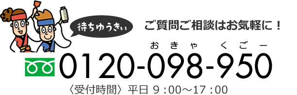 ご質問ご相談はお気軽に！　フリーダイヤル：0120-098-950　受付時間：平日 9：00～17：00