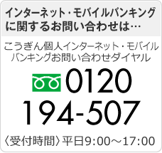 インターネット・モバイルバンキングに関するお問い合わせは… こうぎん個人インターネット・モバイルバンキング お問い合わせダイヤル 0120-194-507 〈受付時間〉平日9:00～17:00