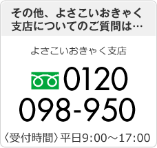 その他、よさこいおきゃく支店についてのご質問は… よさこいおきゃく支店 0120-098-950〈受付時間〉平日9:00～17:00