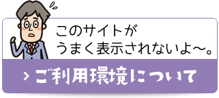 このサイトがうまく表示されないよ～。 ご利用環境について