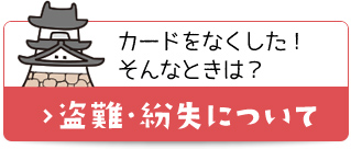 カードをなくした！そんなときは？ 盗難・紛失について